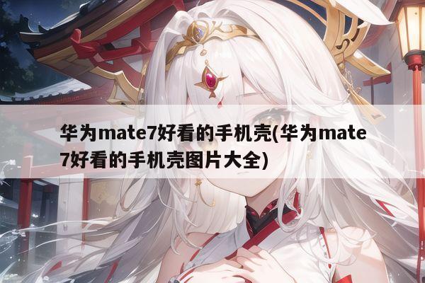 华为mate7好看的手机壳(华为mate7好看的手机壳图片大全)